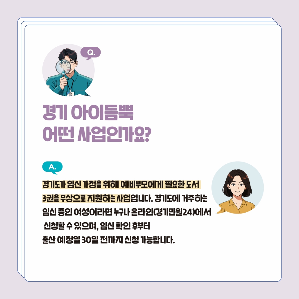 Q1. 경기아이듬뿍 사업이란? 경기도가 임신 가정을 위해 예비부모에게 필요한 도서 3권을 무상으로 지원하는 사업입니다. 경기도에 거주하는 임신 중인 여성이라면 누구나 온라인(경기민원24)에서 신청할 수 있으며, 임신 확인 후부터 출산 예정일 30일 전까지 신청 가능합니다.