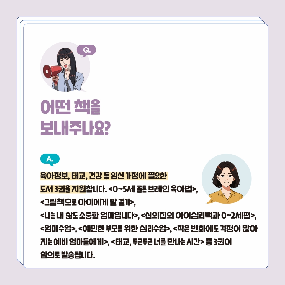 Q2. 어떤 책을 보내주나요? 임신가정에 필요한 도서 3권을 지원합니다. ‘그림책으로 아이에게 말 걸기’ ‘0~5세 골든 브레인 육아법’ ‘나는 내 삶도 소중한 엄마입니다’ ‘신의진의 아이심리백과 0~2세편’ ‘엄마수업’ ‘예민한 부모를 위한 심리수업’ ‘작은 변화에도 걱정이 많아지는 엄마들에게’ ‘태교, 두근두근 너를 만나는 시간’ 중 발송됩니다. 