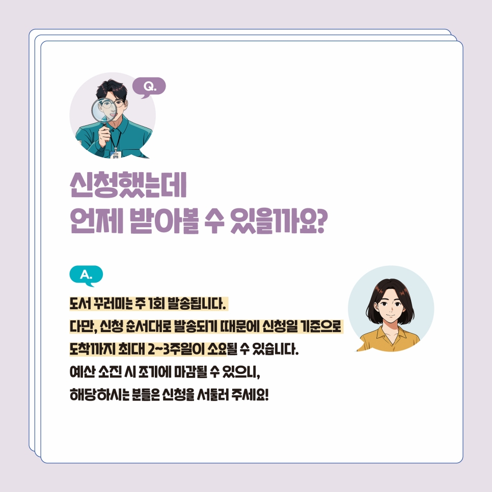 Q4. 신청했는데 언제 받아볼 수 있나요? 도서 꾸러미는 주 1회 발송됩니다. 다만 신청 순서대로 발송되기에 신청일 기준으로 최대 2~3주일 정도 소요될 수 있습니다. 예산 소진 시 조기에 마감될 수 있으니 해당하시는 분들은 신청을 서둘러 주세요.