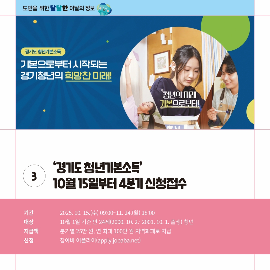 경기도 청년기본소득도 10월 15일부터 11월 24일까지 4분기 신청접수를 받습니다. 10월 1일 기준 만 24세(2000.10.2.~2001.10.1. 출생) 청년들을 대상으로 실시하며 분기별 25만 원, 연 최대 100만 원을 지역화폐로 지급합니다. 신청은 잡아바 어플라이(apply.jobaba.net)으로 하면 됩니다. @ 경기도청