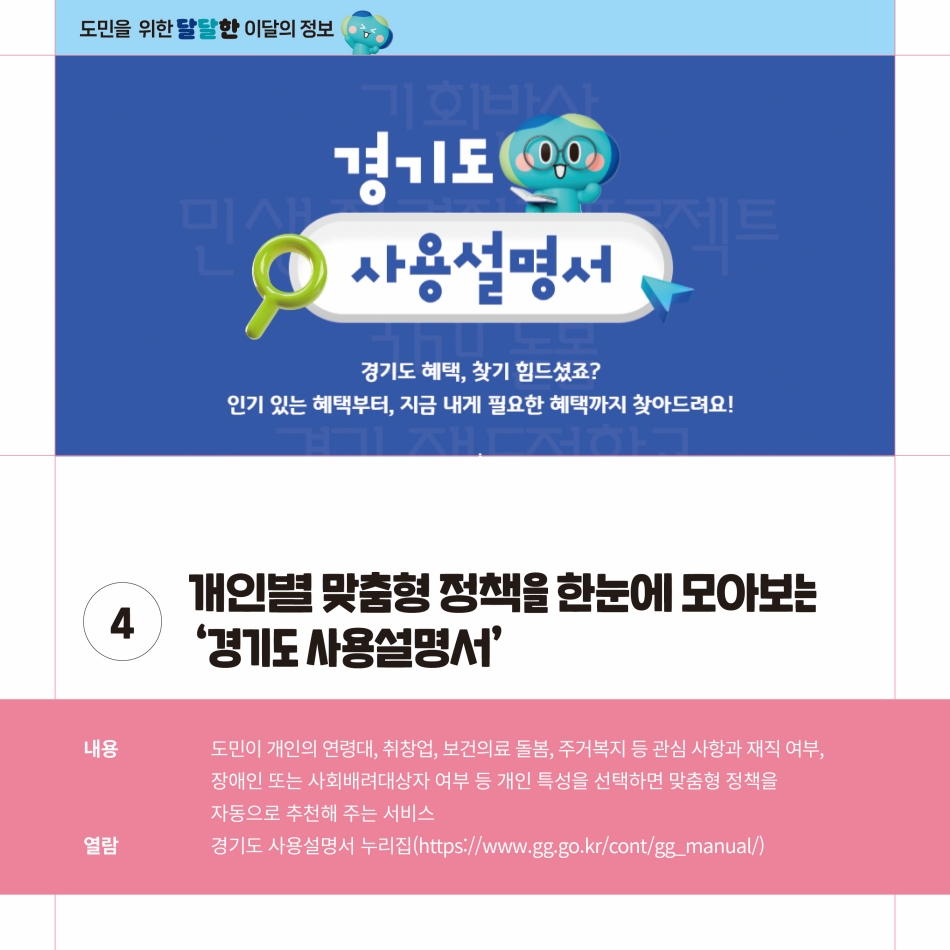 개인별 맞춤형 정책을 한눈에 모아보는 ‘경기도 사용설명서’는 도민이 개인의 연령대, 취창업, 보건의료 돌봄, 주거복지 등 관심사항과 재직 여부, 장애인 또는 사회배려대상자 여부 등 개인 특성을 선택하면 맞춤형 정책을 자동으로 추천해주는 서비스입니다. 열람은 공식 누리집(https://www.gg.go.kr/cont/gg_manual/)을 통해 가능합니다. @ 경기도청