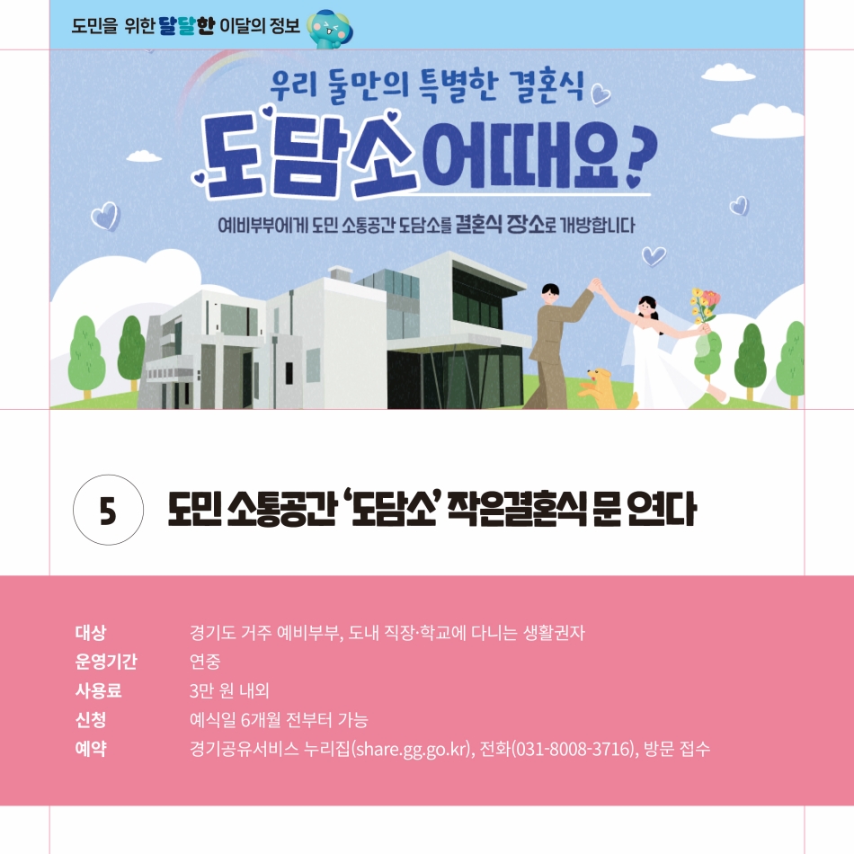 도민 소통공간인 ‘도담소’에서 작은결혼식의 문이 열립니다. 경기도 거주 예비부부, 도내 직장·학교에 다니는 생활권자들을 대상으로 연중 운영하며 사용료 3만 원 내외로만 지불하면 이용할 수 있습니다. 신청은 예식일 6개월 전부터 가능하며 예약은 경기도굥유서비스 누리집(share.gg.go.kr), 전화(031-8008-3716), 방문접수를 통해 가능합니다. @ 경기도청