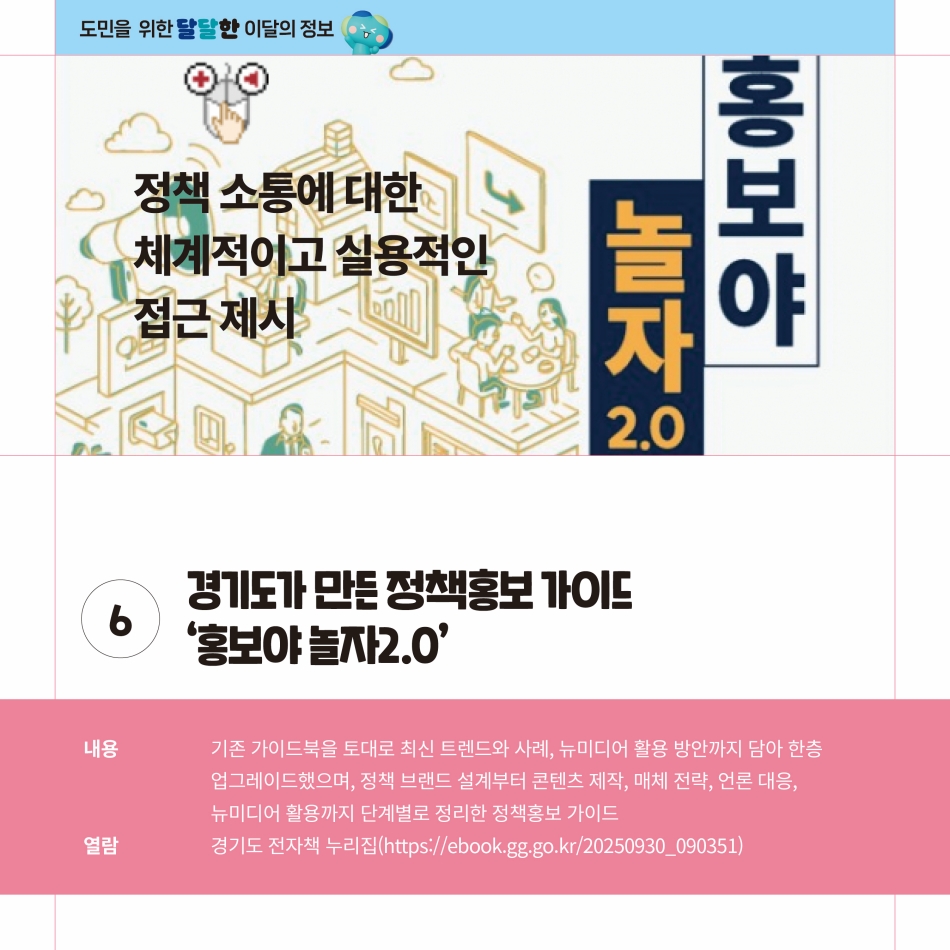 경기도가 만든 정책홍보 가이드 ‘홍보야 놀자2.0’은 기존 가이드북을 토대로 최신 트렌드와 사례, 뉴미디어 활용 방안까지 담아 한층 업그레이드했으며, 정책 브랜드 설계부터 콘텐츠 제작, 매체 전략, 언론 대응, 뉴미디어 활용까지 단계별로 정리한 정책홍보 가이드입니다. 열람은 경기도 전자책 누리집(https://ebook.gg.go.kr/20250930_090351)로 통해 가능합니다. @ 경기도청