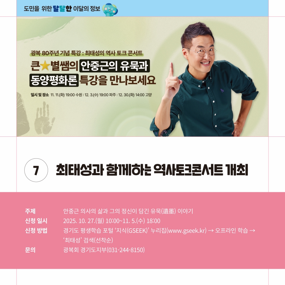 최태성과 함께하는 역사토크콘서트가 개최됩니다. 안중근 의사의 삶과 그의 정신이 담긴 유묵 이야기를 주제로 진행되며 10월 27일부터 11월 5일까지 참가 신청을 받습니다. 신청방법은 경기도 평생학습 포털 ‘지식(GSEEK)’ 누리집(www.gseek.kr)에서 오프라인 학습, ‘최태성’을 검색해 신청하면 됩니다. 이때 신청은 선착순입니다. 관련 문의는 광복회 경기도지부(031-244-8150)으로 하면 됩니다. @ 경기도청