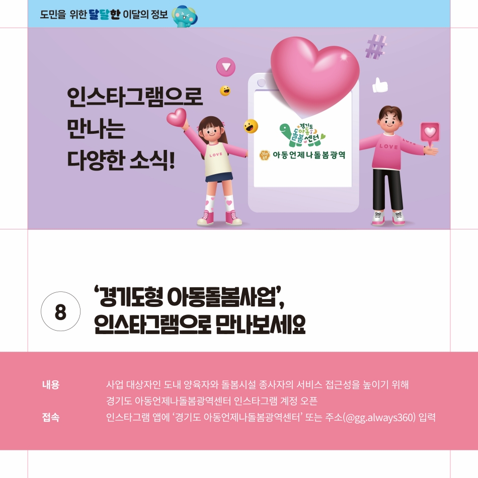 ‘경기도형 아동돌봄사업’을 인스타그램으로 만나볼 수 있게 됐습니다. 사업 대상자인 도내 양육자와 돌봄시설 종사자의 서비스 접근성을 높이기 위해 경기도 아동언제나돌봄광역센터 인스타그램 계정을 오픈하게 됐습니다. 접속은 인스타그램 엡에 ‘경기도 아동언제나돌봄광역센터’나 주소(@gg.always360)을 입력하면 됩니다. @ 경기도청