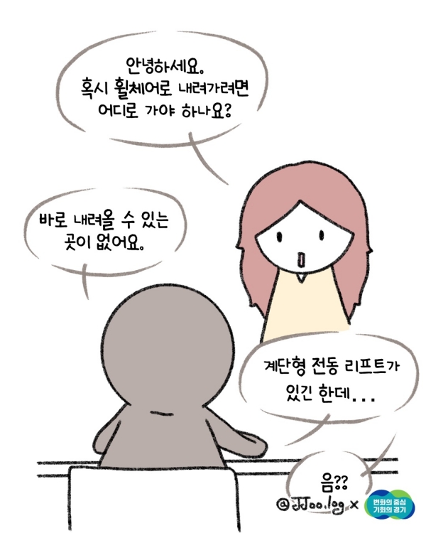 그길로 나는 직원에게 문의를 하러 갔다. “안녕하세요. 혹시 휠체어로 내려가려면 어디로 가야 하나요?” “바로 내려올 수 있는 곳이 없어요. 계단형 전동 리프트가 있긴 한데..” “음?”