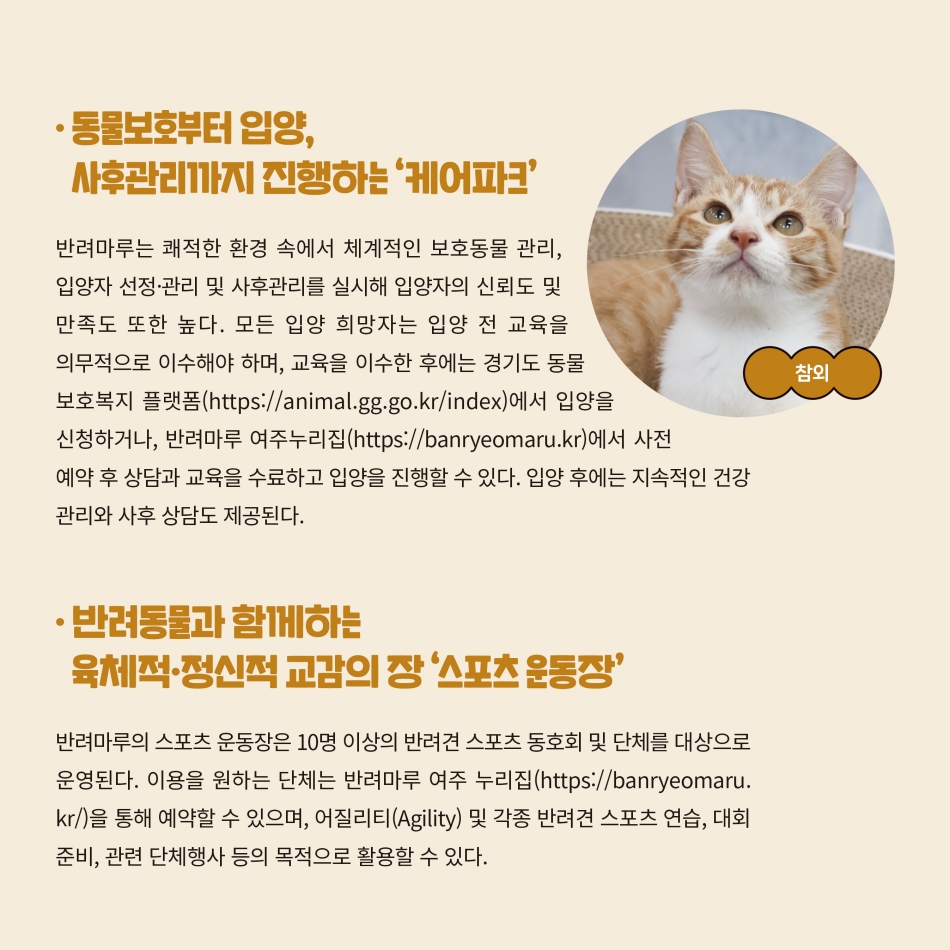 반려마루는 쾌적한 환경 속에서 체계적인 보호동물 관리, 입양자 선정·관리 및 사후관리를 실시해 입양자의 신뢰도 및 만족도도 높습니다. 모든 입양 희망자는 교육을 의무적으로 이수한 후 경기도 동물보호 복지 플랫폼 또는 반려마루 여주 누리집을 통해 입양을 진행할 수 있습니다. 입양 후에는 지속적인 건강관리와 사후 상담도 제공됩니다. 반려마루의 스포츠 운동장은 10명 이상의 반려견 스포츠 동호회 및 단체를 대상으로 운영됩니다. 신청은 반려마루 여주 누리집을 통해 예약할 수 있으며, 어질리티 및 각종 반려견 스포츠 연습 등의 목적으로 활용할 수 있습니다. @ 경기도청