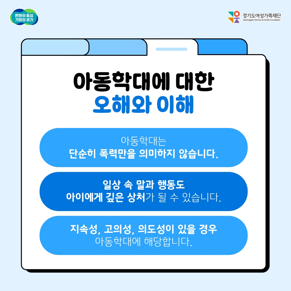 아동학대에 대한 오해와 이해. ① 아동학대는 단순히 폭력만을 의미하지 않습니다. ② 일상 속 말과 행동도 아이에게 깊은 상처가 될 수 있습니다. ③ 지속성, 고의성, 의도성이 있을 경우 아동학대에 해당합니다. @ 경기도청