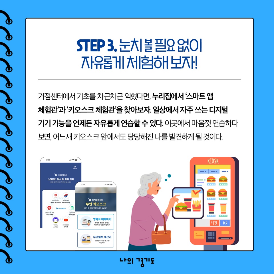 STEP3. 눈치 볼 필요 없이 자유롭게 체험해 보자! 거점센터에서 기초를 익혔다면, 누리집에서 &lsquo;스마트 앱 체험관&rsquo;과 &lsquo;키오스크 체험관&rsquo;을 찾아보자. 일상에서 자주 쓰는 디지털 기기 기능을 언제든 자유롭게 연습할 수 있다.