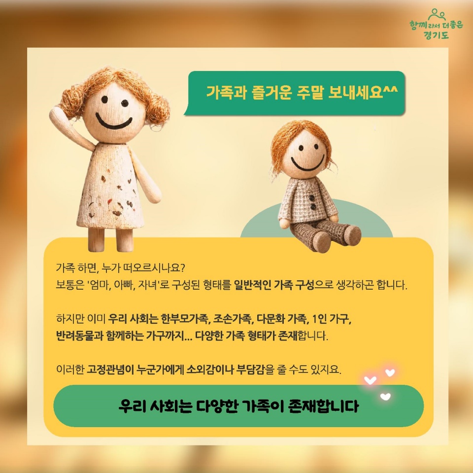 가족하면 누가 떠오르시나요? 보통은 엄마, 아빠, 자녀로 구성된 형태를 일반적인 가족 구성으로 생각하고 합니다. 하지만 이미 우리 사회는 한부모가족, 조손가족, 다문화 가족, 1인 가구, 반려동물과 함께하는 가구까지, 다양한 가족 형태가 존재합니다. 이러한 고정관념이 누군가에게 소외감이나 부담감을 줄 수도 있지요. 우리 사회는 다양한 가족이 존재합니다.