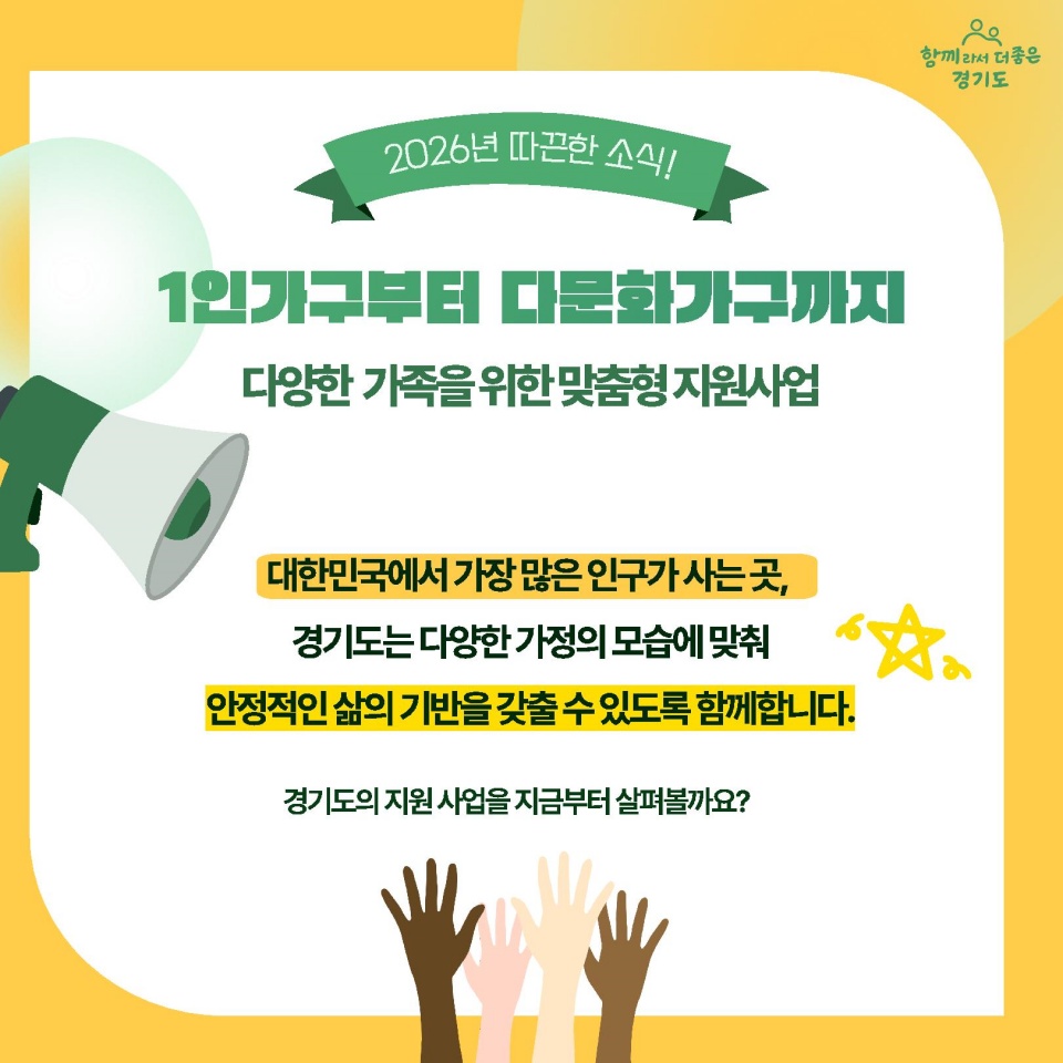 2026년 따끈한 소식! 1인가구부터 다문화가구까지 다양한 가족을 위한 맞춤형 지원사업. 대한민국에서 가장 많은 인구가 사는 곳, 경기도는 다양한 가정의 모습에 맞춰 안정적인 삶의 기반을 갖출 수 있도록 함께합니다. 경기도의 지원사업을 지금부터 살펴볼까요?