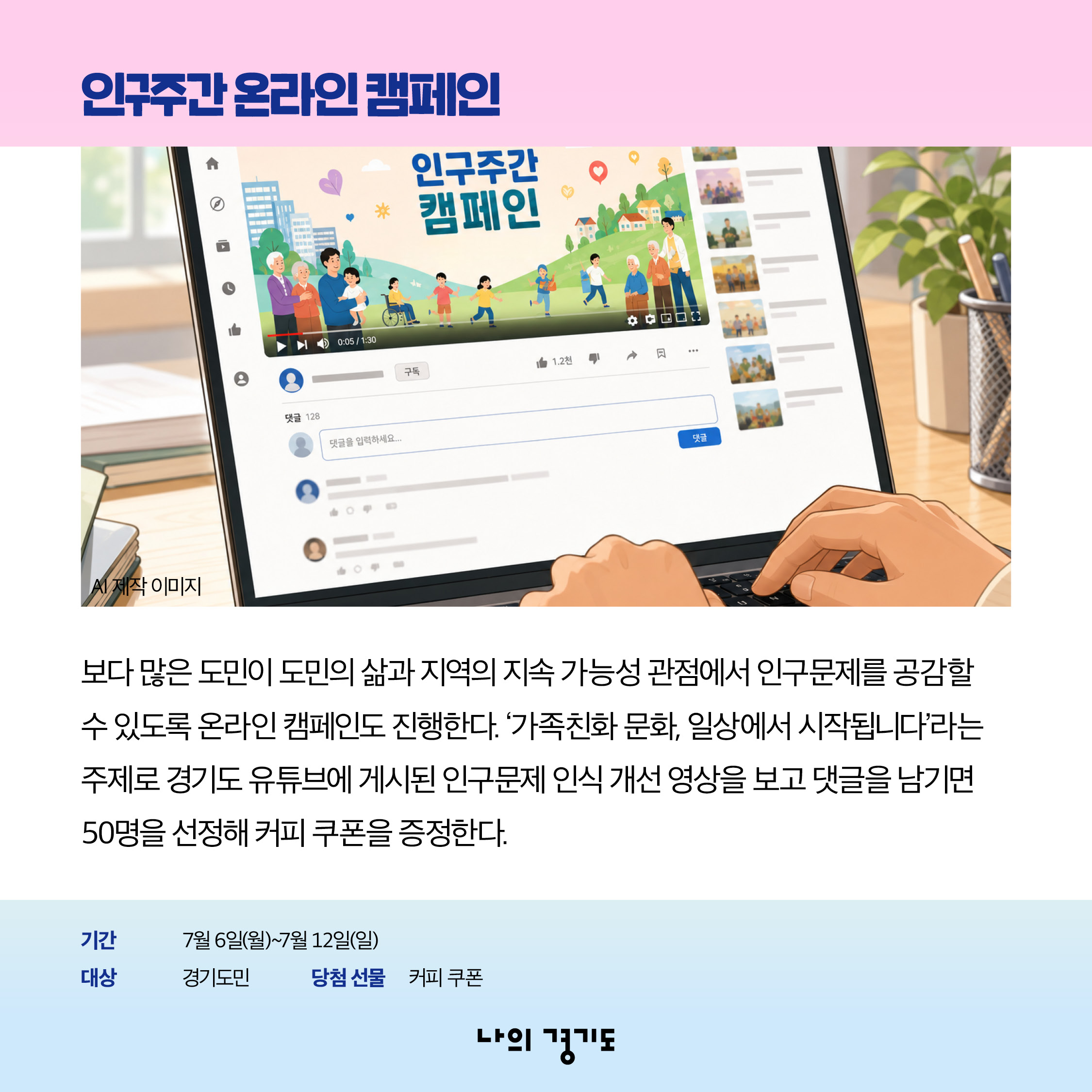 보다 많은 도민이 도민의 삶과 지역의 지속 가능성 관점에서 인구문제를 공감할 수 있도록 온라인 캠페인도 진행합니다. &lsquo;가족 친화 문화, 일상에서 시작됩니다&rsquo;라는 주제로 경기도 유튜브에 게시된 인구문제 인식 개선 영상을 보고 댓글을 남기면 50명을 선정해 커피 쿠폰을 증정합니다. 기간: 7월 6일(월)~12(일) / 대상: 경기도민 / 당첨선물: 커피쿠폰 ⓒ 경기도청