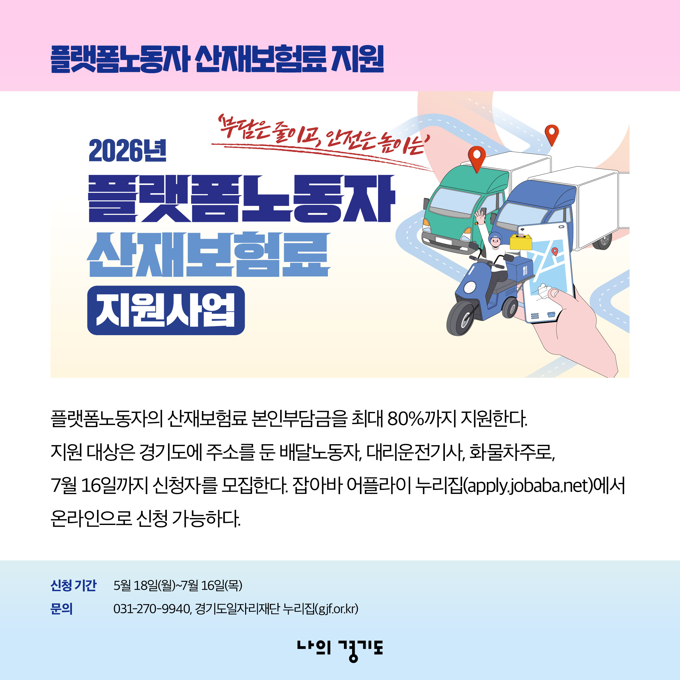 플랫폼노동자의 산재보험료 본인부담금을 최대 80%까지 지원합니다. 지원 대상은 경기도에 주소를 둔 배달노동자, 대리운전기사, 화물차주로, 7월 16일까지 신청자를 모집합니다. 잡아바 어플라이 누리집(apply.jobaba.net)에서 온라인으로 신청 가능합니다. 신청기간 ; 5월 18일(월)~7월 16일(목) / 문의 031-270-9940, 경기도일자리재단 누리집(gjf.or.kr) ⓒ 경기도청
