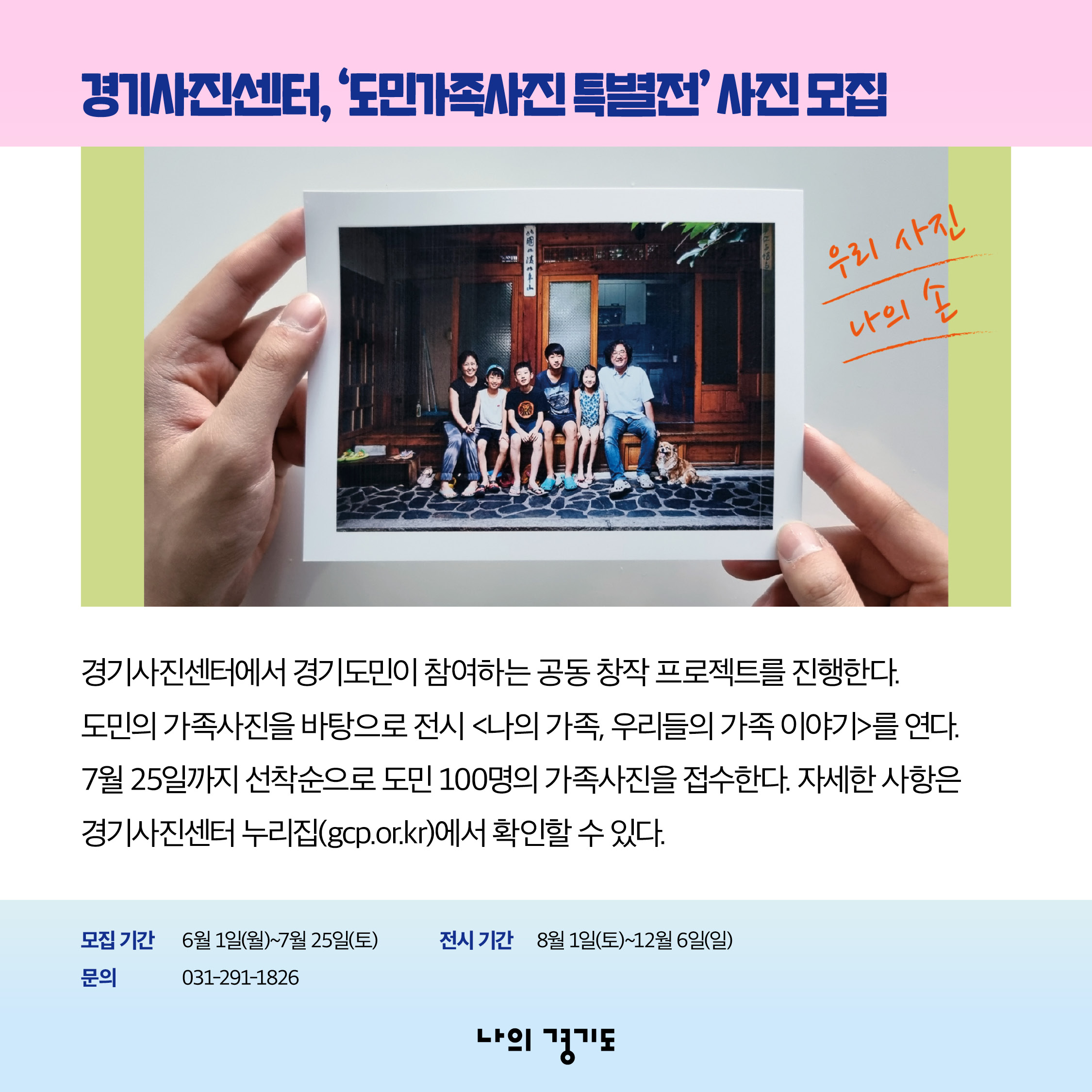 경기사진센터에서 경기도민이 참여하는 공동 창작 프로젝트를 진행합니다. 도민의 가족사진을 바탕으로 전시 <나의 가족, 우리들의 가족 이야기>를 엽니다. 7월 25일까지 선착순으로 도민 100명의 가족사진을 접수합니다. 자세한 사항은 경기사진센터 누리집(gcp.or.kr)에서 확인할 수 있습니다. 모집 기간: 6월 1일(월)~7월 25일(토) / 전시 기간: 8월 1일(토)~12월 6일(일) / 문의 031-291-1826 ⓒ 경기도청