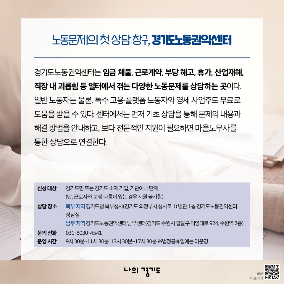 노동문제의 첫 상담 창구, 경기도노동권익센터: 경기도노동권익센터는 임금 체불, 근로계약, 부당 해고, 휴가, 산업재해, 직장 내 괴롭힘 등 일터에서 겪는 다양한 노동문제를 상담하는 곳이다. 일반 노동자는 물론, 특수 고용‧플랫폼 노동자와 영세 사업주도 무료로 도움을 받을 수 있다. 센터에서는 먼저 기초 상담을 통해 문제의 내용과 해결 방법을 안내하고, 보다 전문적인 지원이 필요하면 마을노무사를 통한 상담으로 연결한다. 신청대상: 경기도민 또는 경기도 소재 기업, 기관이나 단체(단, 근로자와 분쟁‧다움이 있는 경우 지원 불가함) 상담 장소: 북부-경기도청 북부청사(경기도 의정부시 청사로1) 별관 1층 경기도노동권익센터 상담실/남부-경기도노동권익센터 남부센터(경기도 수원시 팔달구 덕영대로 924, 수원역 2층) 문의: 031-8030-4541/운영 시간: 9시 30분~11시 30분, 13시 30분~17시 30분 *법정공휴일에는 미운영