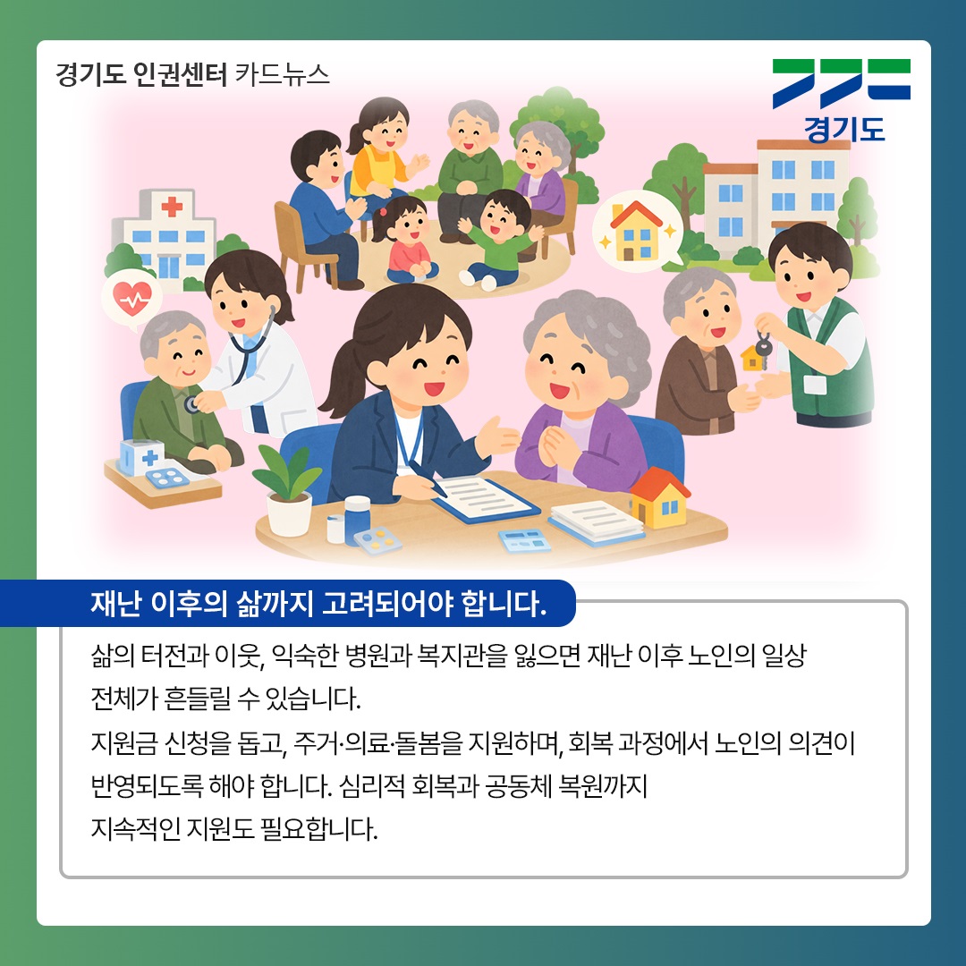 재난 이후의 삶도 고려되야 합니다. 삶의 터전과 이웃, 익숙한 병원과 복지관을 잃으면 재난 이후 노인의 일상 전체가 흔들릴 수 있습니다. 지원금 신청을 돕고, 주거, 의료, 돌봄을 지원하며 회복 과정에서 노인의 의견이 반영되도록 해야 합니다. 심리적 회복과 공동체 복원까지 지속적인 지원도 필요합니다. ⓒ 경기도청