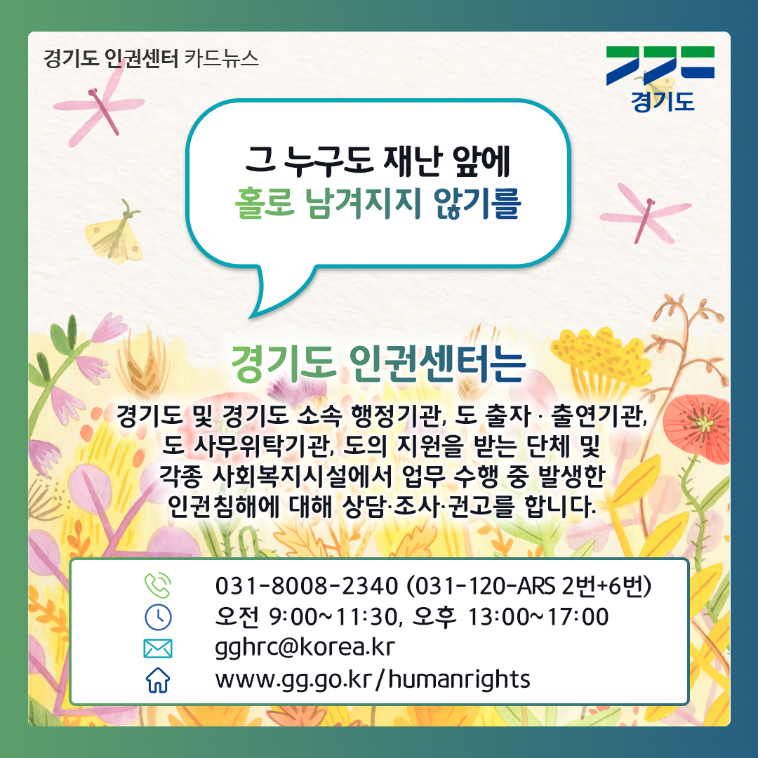 그 누구도 재난 앞에 홀로 남겨지질 않기를.. 경기도 인권센터는 경기도 및 경기도 소속 행정기관, 도 출자출연기관, 도 사무의탁기관, 도의 지원을 받는 단체 및 각종 사회복지시설에서 업무 수행 중 발생한 인권침해에 대해 상담, 조사, 권고를 합니다. 문의는 031-8008-2340(031-120-ARS 2번+6번)으로 하면 됩니다. 상담시간: 09:00~11:30 / 13:00~17:00, 이메일: gghrc@korea.kr, 누리집: www.gg.go.kr/humanrights ⓒ 경기도청