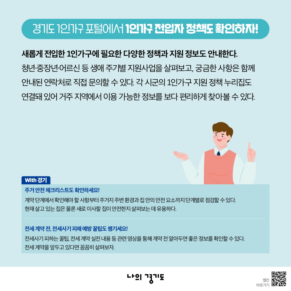 경기도 1인가구 포털에서 1인가구 전입자 정책도 확인하자! 새롭게 전입한 1인가구에 필요한 다양한 정책과 지원 정보도 안내한다. 청년‧중장년‧어르신 등 생애 주기별 지원사업을 살펴보고, 궁금한 사항은 함께 안내된 연락처로 직접 문의할 수 있다. 각 시군의 1인가구 지원 정책 누리집도 연결돼 있어 거주 지역에서 이용 가능한 정보를 보다 편리하게 찾아볼 수 있다. 주거 안전 체크리스트도 확인하세요! 계약 단계에서 확인해야 할 사항부터 주거지 주변 환경과 집 안의 안전 요소까지 단계별로 점검할 수 있다. 현재 살고 있는 집은 물론 새로 이사할 집이 안전한지 살펴보는 데 유용하다. 전세 계약 전, 전세사기 피해 예방 꿀팁도 챙기세요! 전세사기 피하는 꿀팁, 전세 계약 실전 내용 등 관련 영상을 통해 계약 전 알아두면 좋은 정보를 확인할 수 있다. 전세 계약을 앞두고 있다면 꼼꼼히 살펴보자. 