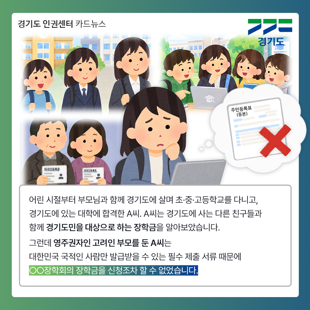 어린 시절부터 부모님과 함께 경기도에 살며 초&middot;중&middot;고등학교를 다니고 경기도에 있는 대학에 합격한 A씨. A씨는 경기도에 사는 다른 친구들과 함께 경기도민을 대상으로 하는 장학금을 알아보았습니다. 그런데 영주권자인 고려인 부모를 둔 A씨는 대한민국 국적인 사람만 발급받을 수 있는 필수 제출 서류 때문에 OO장학회의 장학금을 신청조차 할 수 없었습니다. ⓒ 경기도청