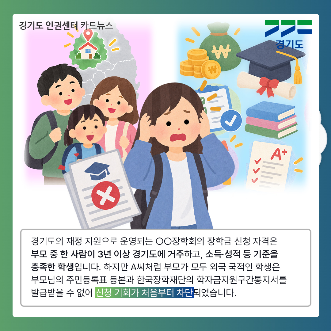 경기도의 재정 지원으로 운영되는 OO장학회의 장학금 신청 자격은 부모 중 한 사람이 3년 이상 경기도에 거주하고, 소득&middot;성적 등 기준을 충족한 학생입니다. 하지만 A씨처럼 부모가 모두 외국 국적인 학생은 부모님의 주민등록표 등본과 한국장학재단의 학자금지원구간통지서를 발급받을 수 없어 신청 기회가 처음부터 차단되었습니다. ⓒ 경기도청