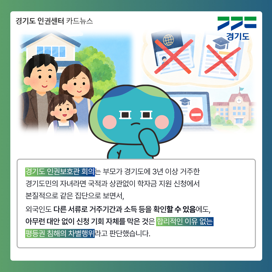 경기도 인권보호관 회의는 부모가 경기도에 3년 이상 거주한 경기도민의 자녀라면 국적과 상관없이 학자금 지원 신청에서 본질적으로 같은 집단으로 보면서, 외국인도 다른 서류로 거주기간과 소득 등을 확인할 수 있음에도, 아무런 대안 없이 신청 기회 자체를 막은 것은 합리적인 이유 없는 평등권 침해의 차별행위라고 판단했습니다. ⓒ 경기도청