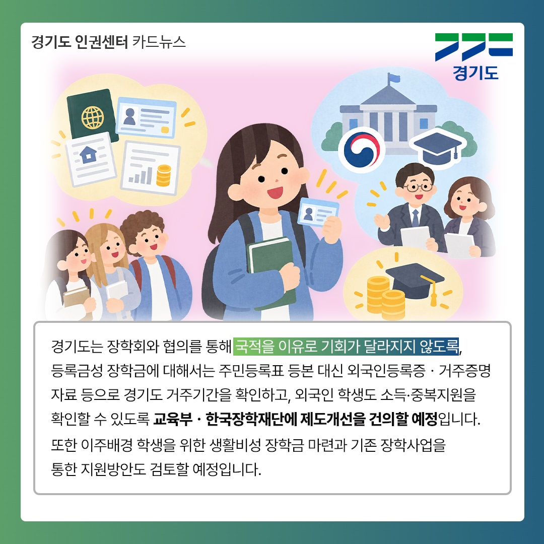 경기도는 장학회와 협의를 통해 국적을 이유로 기회가 달라지지 않도록, 등록금성 장학금에 대해서는 주민등록표 등본 대신 외국인등륵증&middot;거주증명자료 등으로 경기도 거주기간을 확인하고, 외국인 학생도 소득&middot;중복지원을 확인할 수 있도록 교육부&middot;한국장학재단에 제도개선을 건의할 예정입니다. 또한 이주배경 학생을 위한 생활비성 장학금 마련과 기존 장학사업을 통한 지원방안도 검토할 예정입니다. ⓒ 경기도청