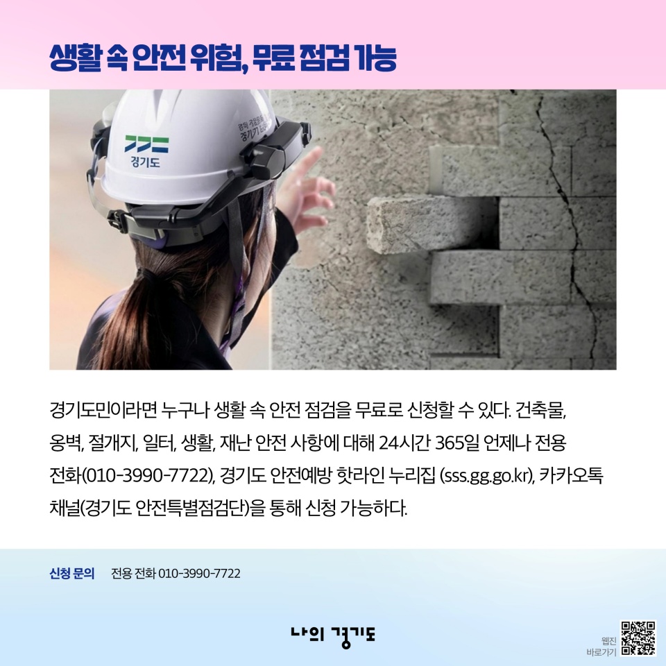 생활 속 안전 위험, 무료 점검 가능-경기도민이라면 누구나 생활 속 안전 점검을 무료로 신청할 수 있다. 건축물, 옹벽, 절개지, 일터, 생활, 재난 안전 사항에 대해 24시간 365일 언제나 전용 전화(010-3990-7722), 경기도 안전예방 핫라인 누리집(sss.gg.go.kr), 카카오톡 채널(경기도 안전특별점검단)을 통해 신청 가능하다.