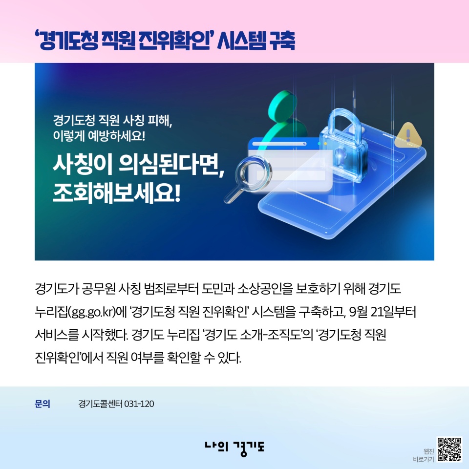 &lsquo;경기도청 직원 진위확인&rsquo; 시스템 구축-경기도가 공무원 사칭 범죄로부터 도민과 소상공인을 보호하기 위해 경기도 누리집(gg.go.kr)에 &lsquo;경기도청 직원 진위확인&rsquo; 시스템을 구축하고, 9월 21일부터 서비스를 시작했다. 경기도 누리집 &lsquo;경기도 소개-조직도&rsquo;의 &lsquo;경기도청 직원 진위확인&rsquo;에서 직원 여부를 확인할 수 있다. 문의: 경기도콜센터 031-120
