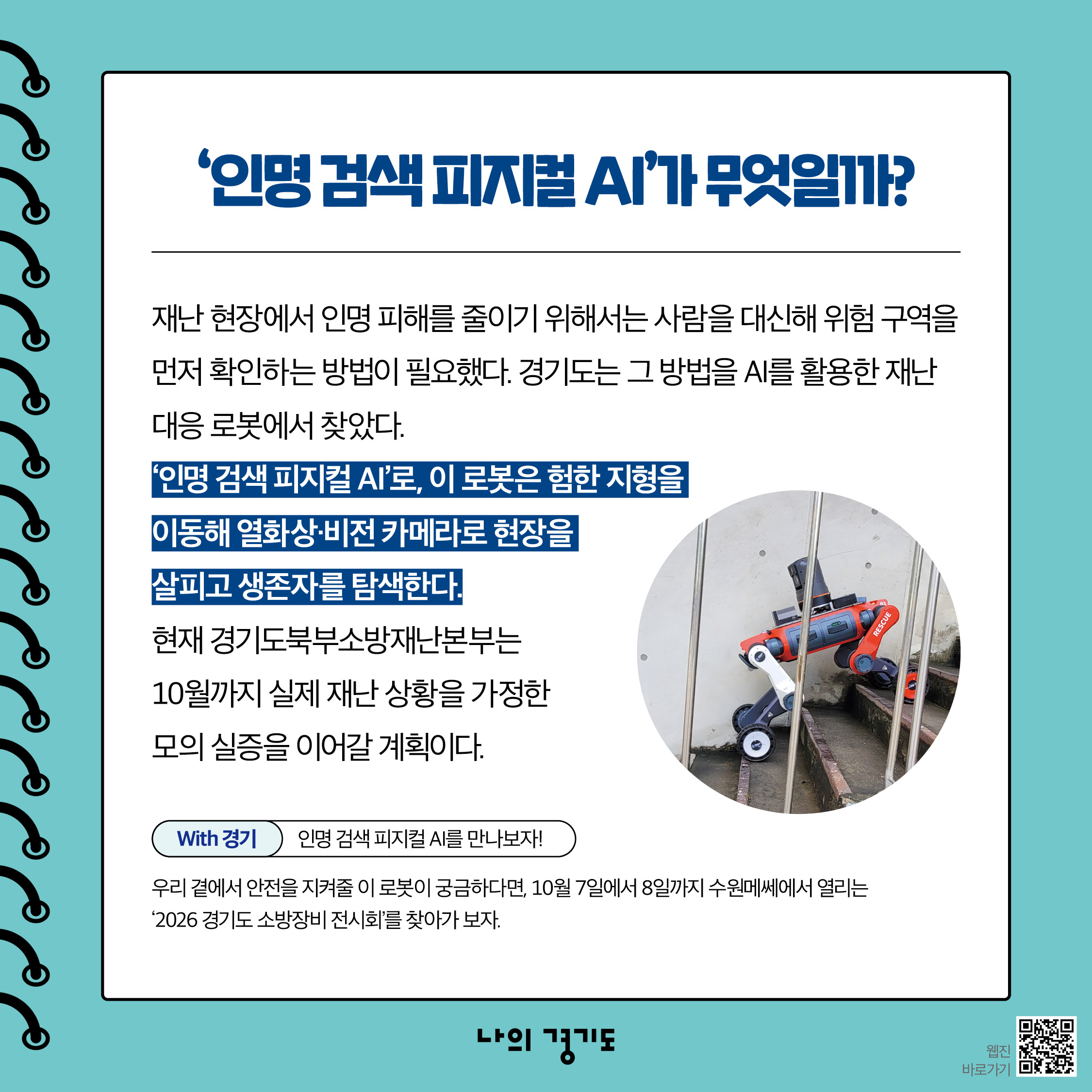 인명 검색 피지컬 AI는 재난 현장에서 인명 피해를 줄이기 위해선 사람을 대신해 위험 구역을 먼저 확인하는 방법이 필요합니다. 경기도는 그 방법을 AI를 활용한 재난 대응 로봇에서 찾았습니다. 인명 검색 피지컬 AI는 험한 지형을 이동해 열화상&middot;비전 카메라로 현장을 살피고 생존자를 탐색합니다. 현재 경기도북부소방재난본부는 10월까지 실제 재난 상황을 가정한 모의 실증을 이어갈 계획입니다. ⓒ 경기도청