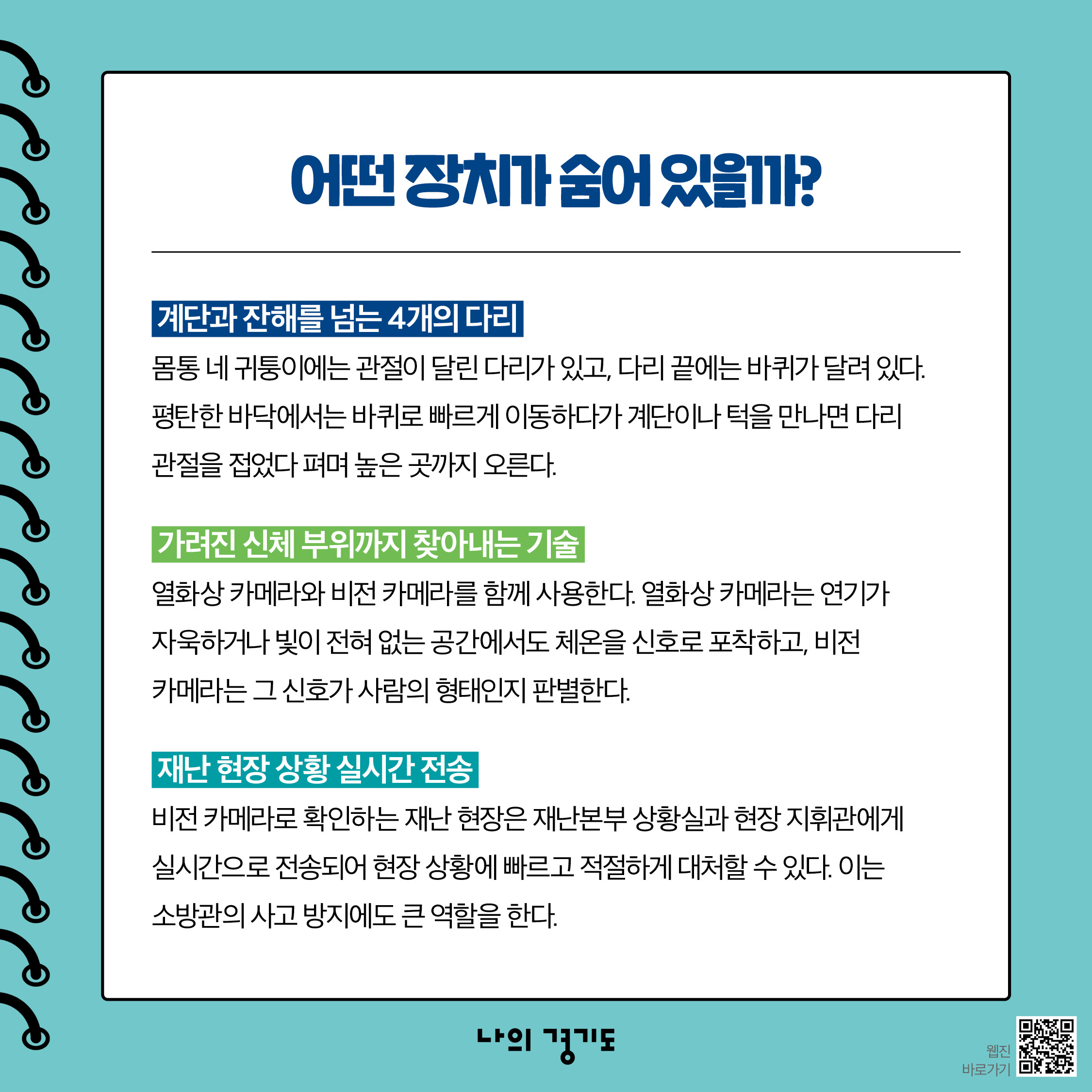 인명 검색 피지컬 AI는 계단과 잔해를 넘는 4개의 다리가 특징입니다. 몸통 네 귀퉁이에는 관절이 달린 다리가 있고 다리 끝에는 바퀴가 달려 있는데요. 평탄한 바닥에서는 바퀴로 빠르게 이동하며 계단이나 턱을 만나면 다리 관절을 접었다 펴며 높은 곳까지 오를 수 있습니다. 열화상 카메라와 비전 카메라로 가려진 신체 부위도 찾아낼 수 있습니다. 열화상 카메라는 연기가 자욱하거나 빛이 전혀 없는 공간에서도 체온을 신호로 포착하고 비전 카메라는 그 신호가 사람의 형태인지를 판별합니다. 이어 비전 카메라로 확인하는 재난 현장은 재난본부 상황실과 현장 지휘관에게 실시간으로 전송되어 현장 상황에 빠르고 적절하게 대처할 수 있습니다. 이는 소방관의 사고 방지에도 큰 역할을 합니다. ⓒ 경기도청