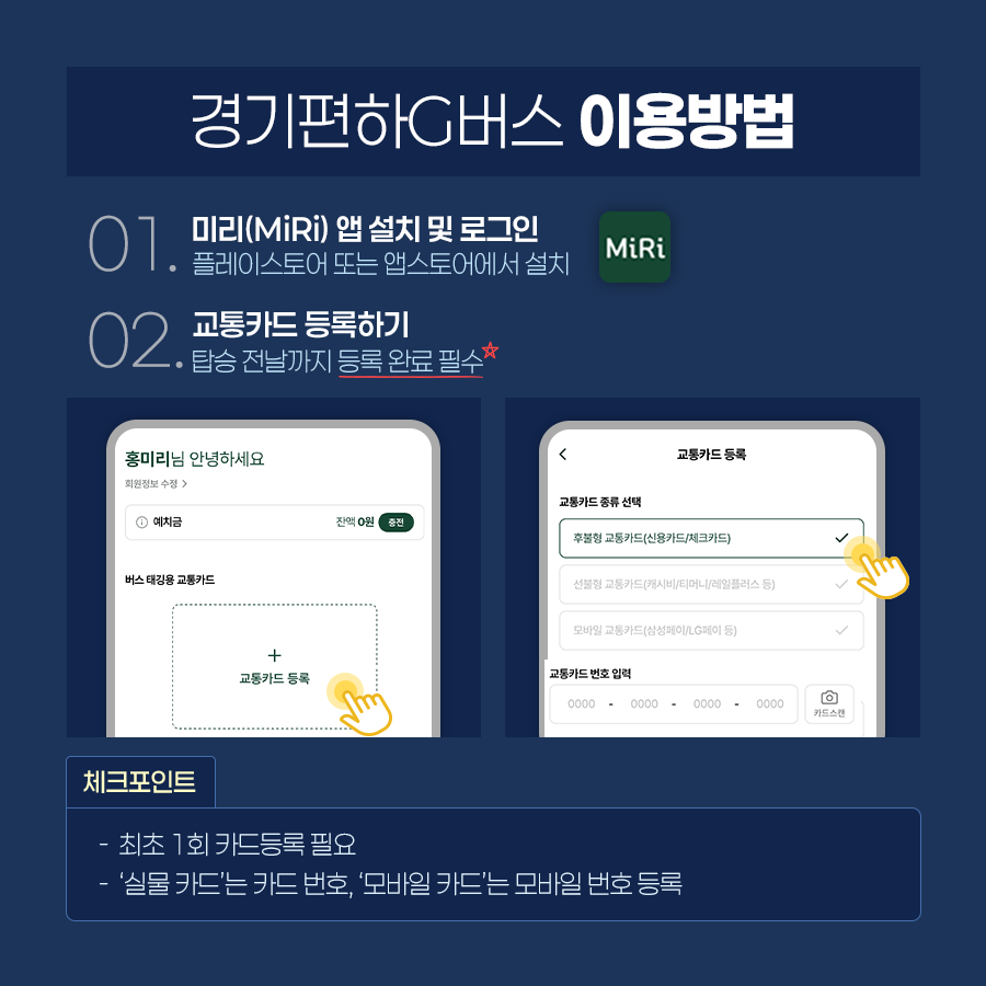 경기편하G버스는 먼저 구글 플레이스토어 및 앱스토어에서 미리(MiRi) 앱을 설치 및 로그인을 한 뒤 교통카드를 등록해서 이용해야 합니다. 탑승 전날까지 등록 완료해야하며, 최초 1회 카드등록이 필요합니다. &lsquo;실물 카드&rsquo;는 카드 번호를 &lsquo;모바일 카드&rsquo;는 모바일 번호를 등록하면 됩니다. ⓒ 경기도청