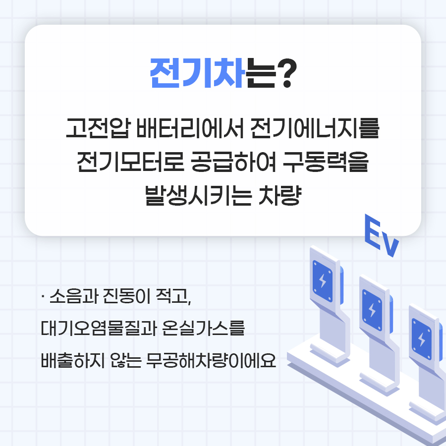 전기차는 고전압 배터리에서 전기에너지를 전기모터로 공급하여 구동력을 발생시키는 차량을 일컫습니다. 소음과 진동이 적고, 대기오염물질과 온실가스를 배출하지 않는 무공해 차량이에요.