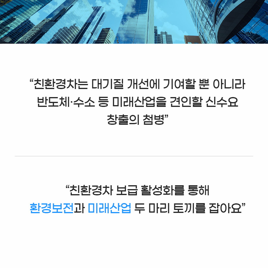 친환경차는 대기질 개선에 기여할 뿐만 아니라 반도체·수소 등 미래산업을 견인할 신수요 창출의 첨병입니다. 친환경차 보급 활성화를 통해 환경보전과 미래산업 두 마리 토끼를 잡아보아요.