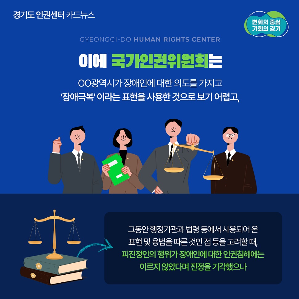 이에 국가인권위원회는 oo광역시가 장애인에 대한 의도를 가지고 `장애극복`이라는 표현을 사용한 것으로 보기 어렵고, 그동안 행정기관과 법령 등에서 사용되어 온 표현 및 용법을 따른 것인 점 등을 고려할 때, 피진정인의 행위가 장애인에 대한 인권침해에는 이르지 않았다면 진정을 기각했습니다.