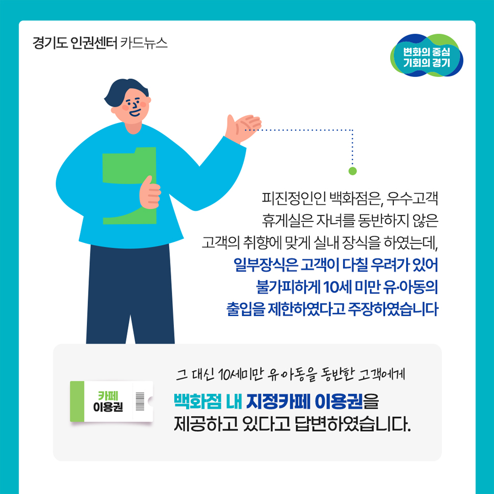 피진정인인 백화점은 우수고객 휴게실은 자녀를 동반하지 않은 고객의 취향에 맞게 실내 장식을 했는데, 일부장식은 고객이 다칠 우려가 있어 불가피하게 10세미만 유·아동의 출입을 제한했다고 주장했습니다. 대신 진정인에게 백화점 내 지정카페 이용권을 제공하고 있다고 답변했는데요.