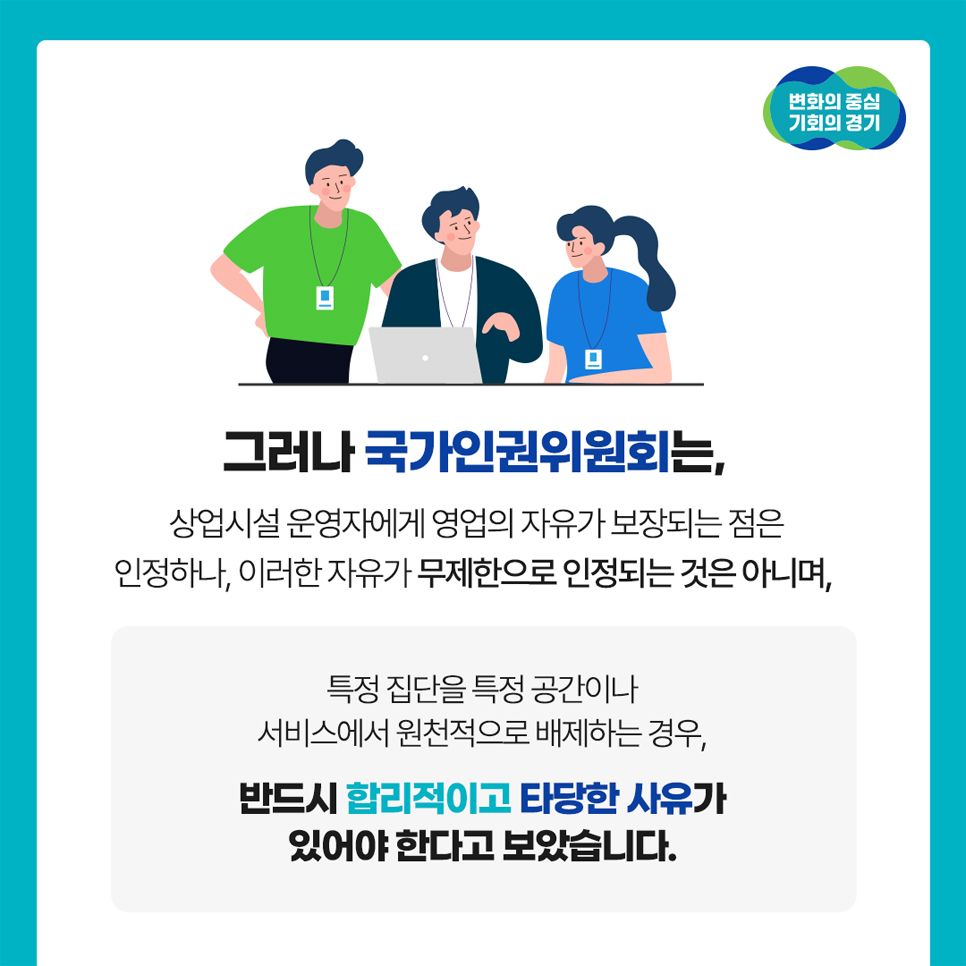 그러나 국가인권위원회는 상업시설 운영자에게 영업의 자유가 보장되는 점은 인정하나, 이러한 자유가 무제한 인정되는 건 아니며 특정 집단을 특정 공간이나 서비스에서 원칙적으로 배제하는 경우, 반드시 합리적이고 타당한 사유가 있어야 한다고 보았습니다.