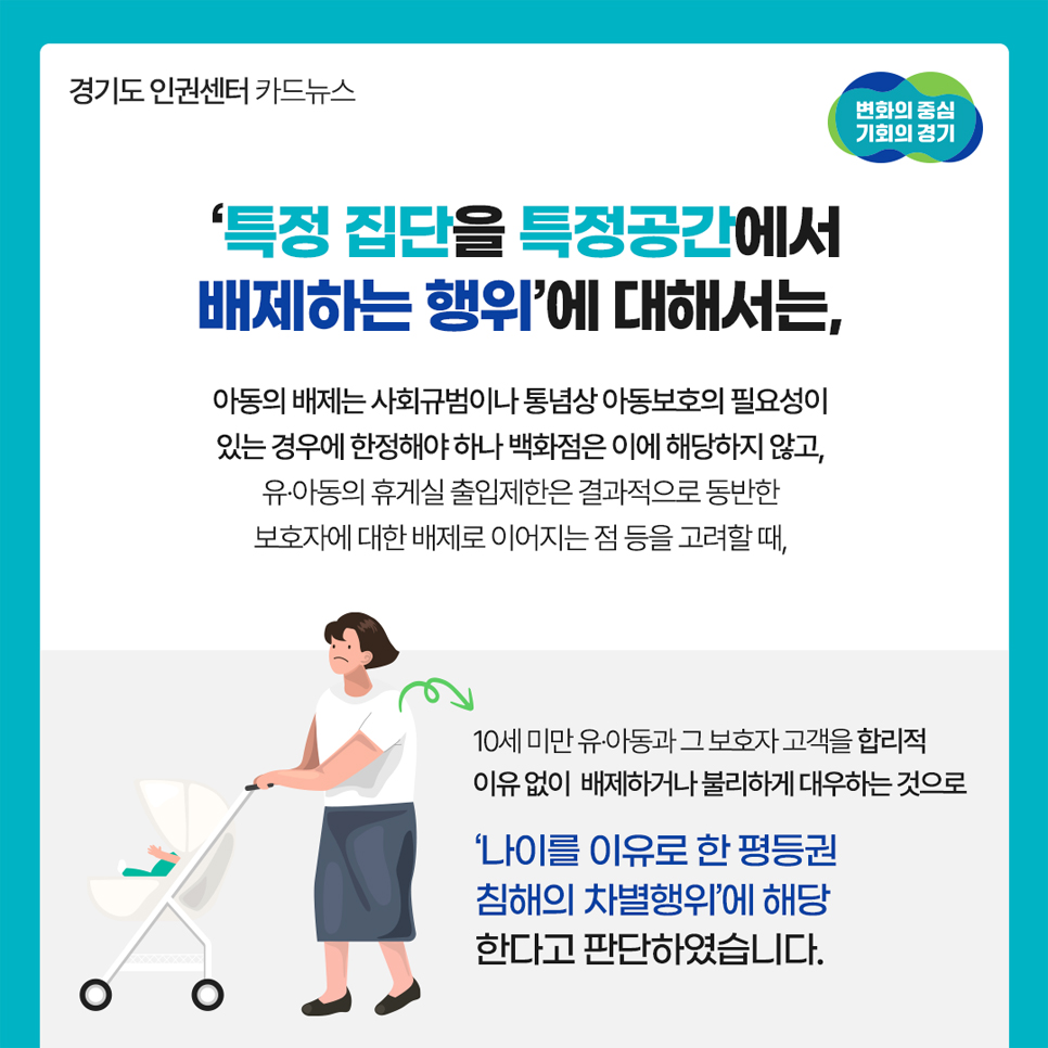‘특정 집단을 특정공간에서 배제하는 행위’에 대해선 아동의 배재는 사회규범 상 아동의 보호가 필요한 경우로 한정하나 백화점은 해당치 않고 유·아동의 휴게실 출입제한은 결과적으로 동반한 보호자에 대한 배제로 이어지는 점을 고려했을 때 합리적 이유 없이 배제 및 불리한 대우를 하는 것으로 ‘나이를 이유로 한 평등권 침해의 차별행위’에 해당한다고 판단했습니다.