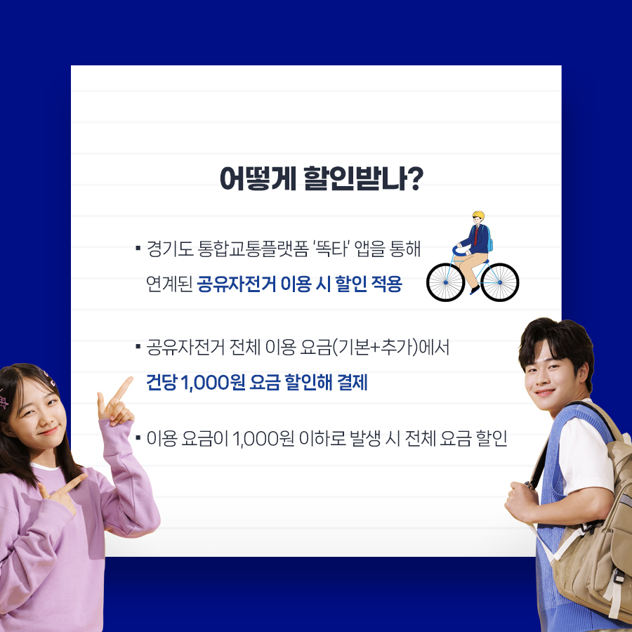 어떻게 할인받나?  ▪경기도 통합교통플랫폼 ‘똑타’ 앱을 통해 연계된 공유자전거 이용 시 할인 적용 ▪공유자전거 전체 이용 요금(기본+추가)에서  건당 1,000원 요금 할인해 결제 ▪이용 요금이 1,000원 이하로 발생 시 전체 요금 할인 