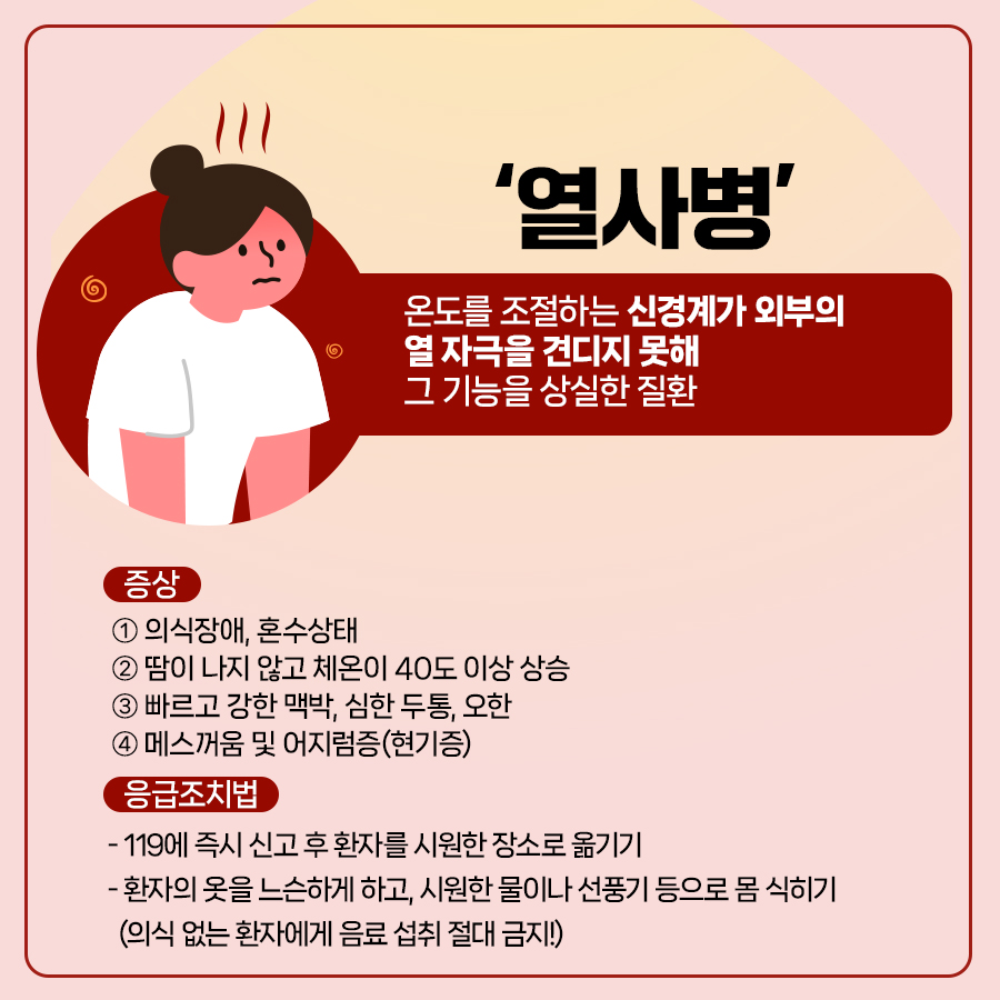 열사병은 온도를 조절하는 신경계가 외부의 열 자극을 견디지 못해 그 기능할 상실한 질환으로 주로 의식장애, 혼수장애, 40도 이상의 고열, 빠르고 강한 맥박, 심한두통, 오한, 매스꺼움, 어지럼증을 동반합니다. 응급조치법은 119에 즉시 신고 후 시원한 장소에서 환자를 눕힌 뒤 옷을 느슨하게 하고 선풍기 등으로 몸을 식혀줘야 합니다.