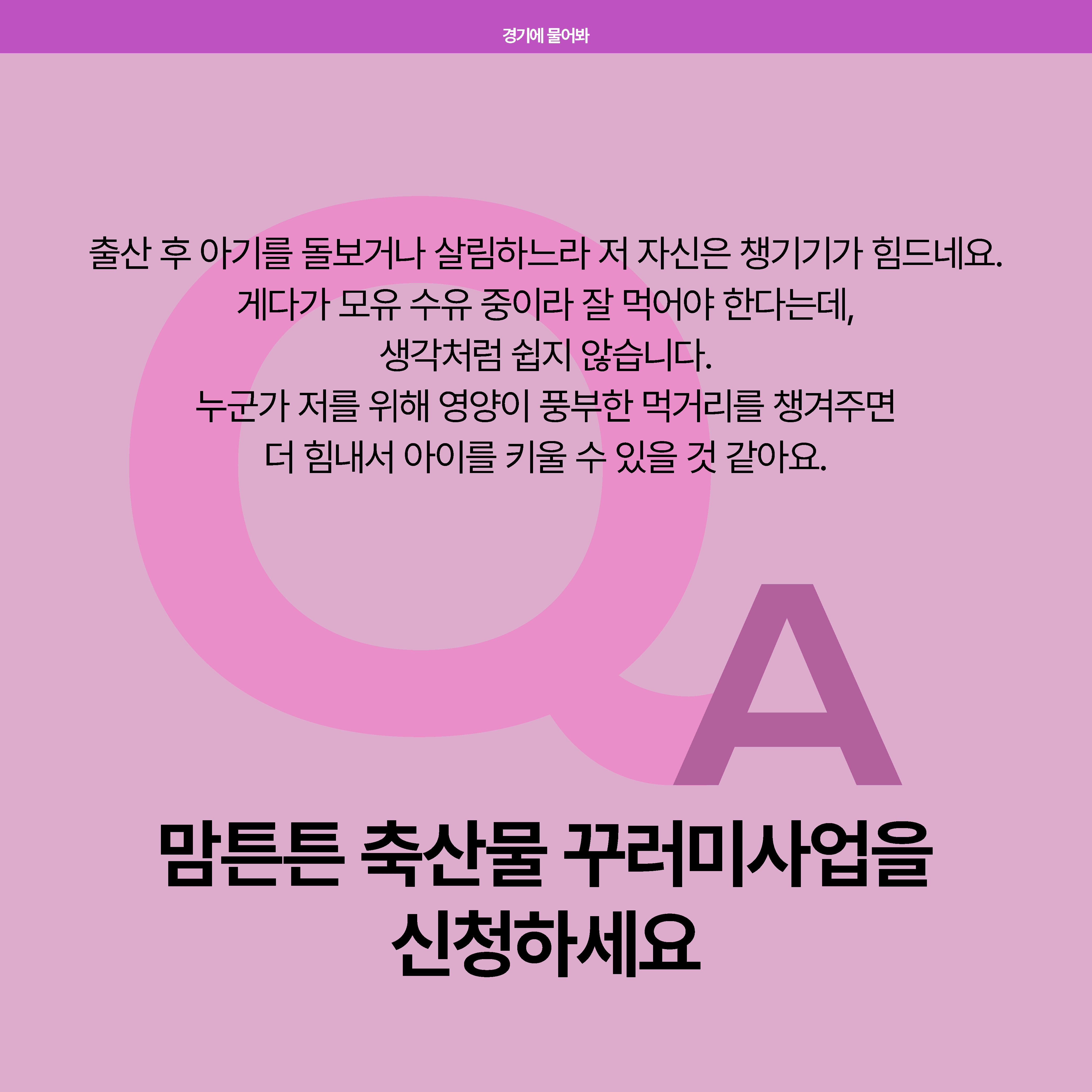 출산 후 아기를 돌보거나 살림하느라 저 자신을 챙기기가 힘드네요. 모유 수유중이라 잘 먹어야 한다는데 생각처럼 쉽지 않습니다. 누군가 저를 위해 영양이 풍부한 먹거리를 챙겨주면 더 힘내서 아이를 키울 수 있을 것 같아요. - 한 주부의 이야기. 이야기의 당사자와 같은 마음이라면 맘튼튼 축산물 꾸러미사업을 신청하세요.