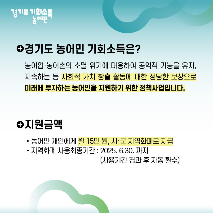 경기도 농어민 기회소득은 농어업, 농어촌 소멸위기에 대응하여 공익적 기능을 유지, 지속하는 등 사회적 가치 창출 활동에 대한 정당한 보상으로 미래에 투자하는 농어민을 지원하기 위한 정책사업입니다. 지원금액은 개인별 월 15만원, 시군별 지지역화폐로 지원되며 25년도 6월 30일까지 사용가능합니다.