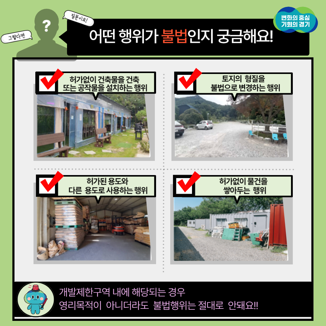 개발제한구역 내 불법행위는 허가없이 건축물을 건축 또는 공작물을 설치하는 행위, 토지의 형질을 불법으로 변경하는 행위, 허가된 용도와 다른 용도로 사용하는 행위, 허가없이 물건을 쌓아두는 행위 등이 있습니다. 개발제한구역 내에 해당되는 경우 영리목적이 아니더라도 불법행위는 절대 안돼요.