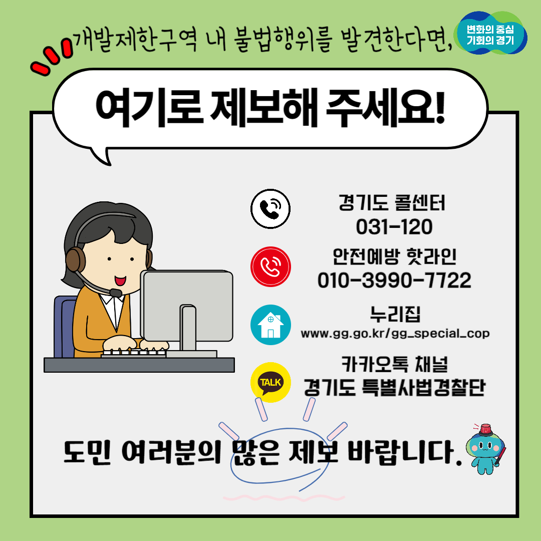 개발제한구역 내 불법행위를 발견한다면 경기도 콜센터(031-120), 안전예방 핫라인(010-3990-7722), 누리집(www.gg.go.kr/gg_special_cop), 카카오톡 채널(경기도 특별사법경찰단)으로 제보해주세요! 도민 여러분의 많은 제보 바랍니다!