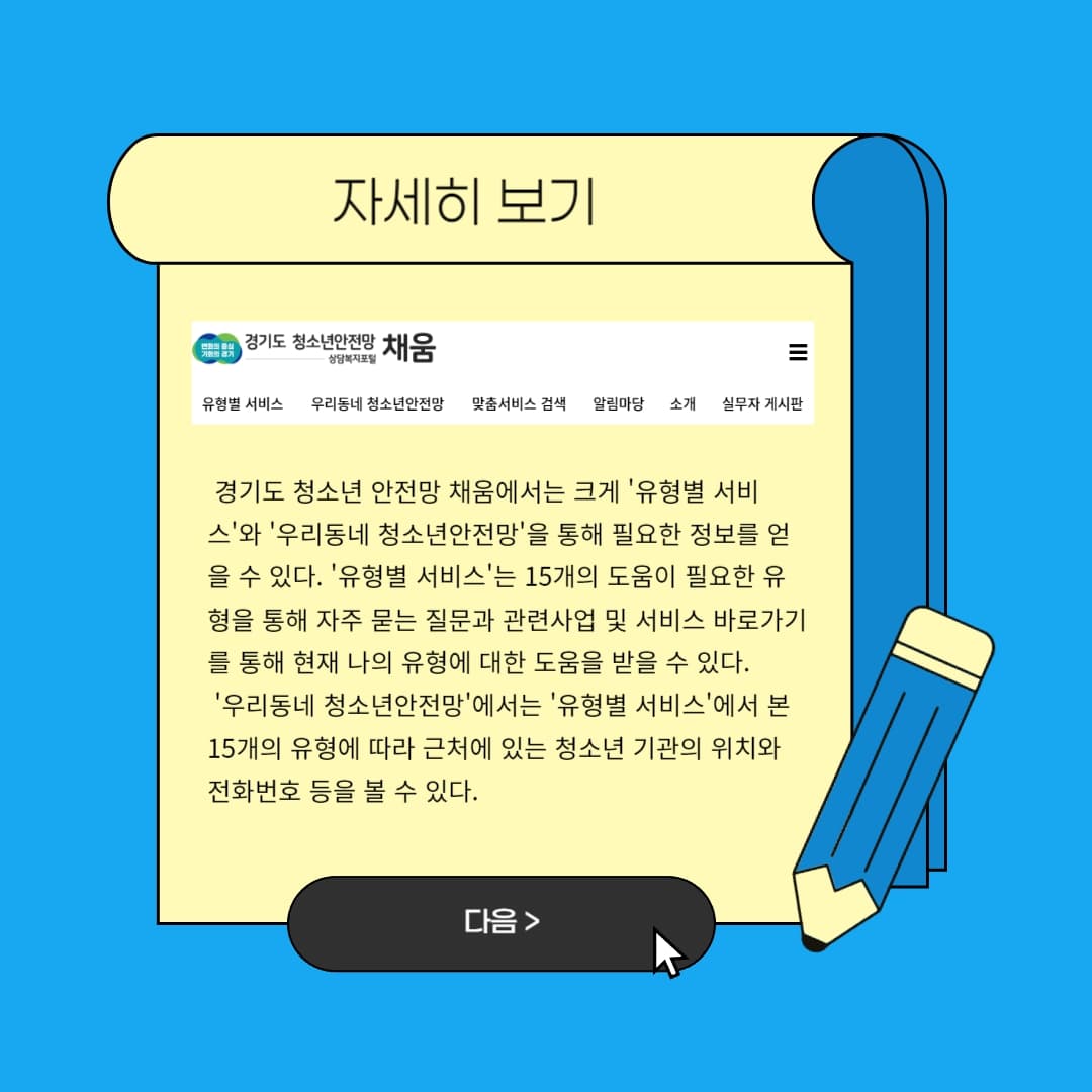 경기도 청소년 안전망 채움에서는 크게 `유형별 서비스`와 `우리동네 청소년안전망`을 통해 필요한 정보를 얻을 수 있다. `유형별 서비스`는 15개의 도움이 필요한 유형을 통해 자주 묻는 질문과 관련사업 및 서비스 바로가기를 통해 현재 나의 유형에 대한 도움을 받을 수 있다. 