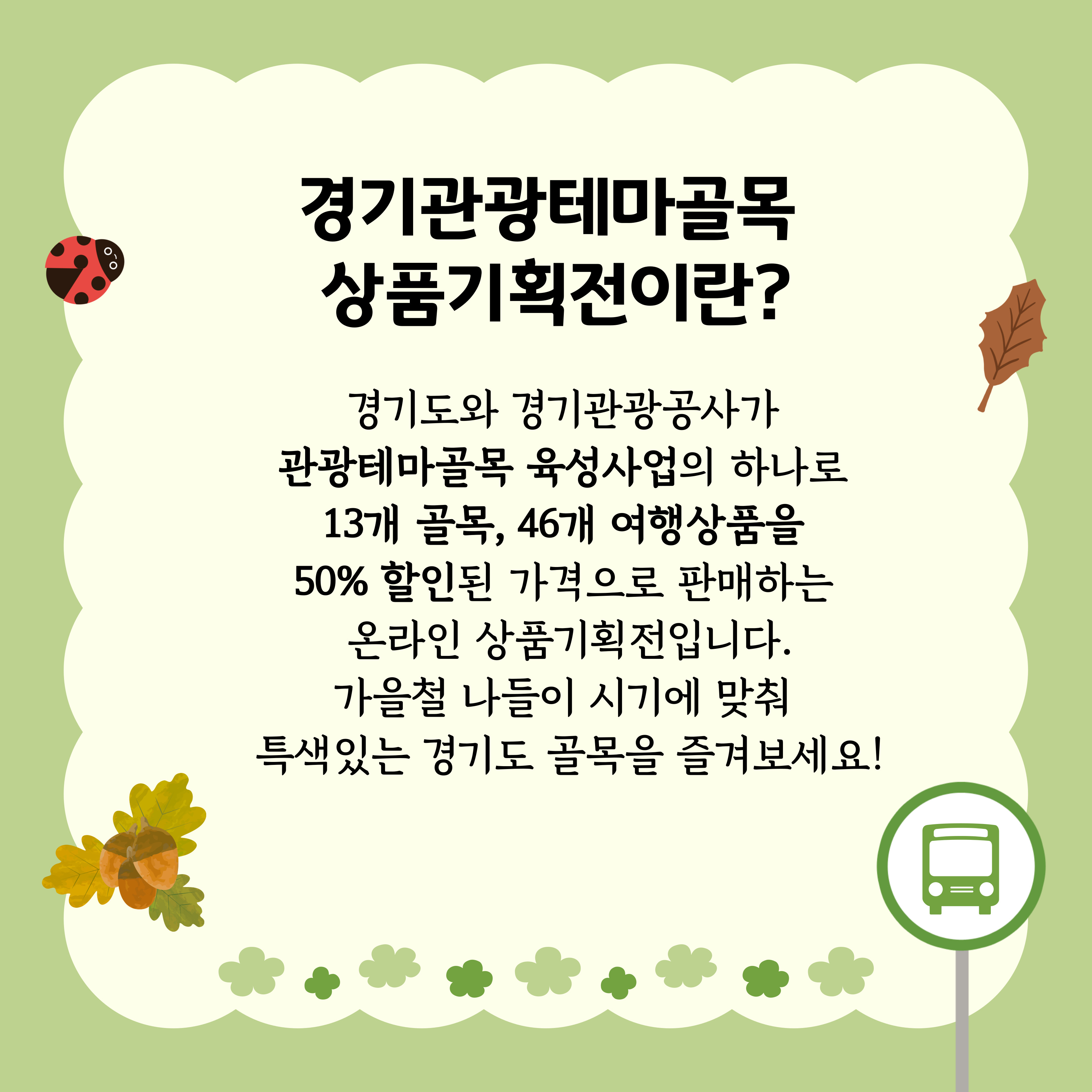 경기관광테마골목 상품기획전이란? 경기도와 경기관광공사가 관광테마골목 육성사업의 하나로 13개 골목, 46개 여행상품을 50% 할인된 가격으로 판매하는 온라인 상품기획전입니다. 가을철 나들이 시기에 맞춰 특색있는 경기도 골목을 즐겨보세요!