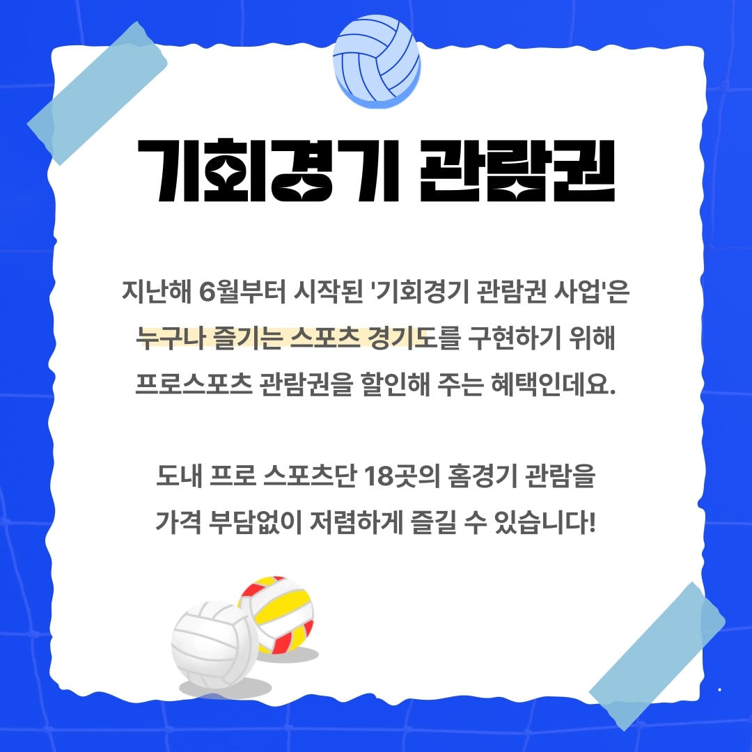 기회경기 관람권 지난해 6월부터 시작된 `기회경기 관람권 사업`은 누구나 즐기는 스포츠 경기도를 구현하기 위해 프로스포츠 관람권을 할인해 주는 혜택인데요. 도내 프로 스포츠단 18곳의 홈경기 관람을 가격 부담없이 저렴하게 즐길 수 있습니다!