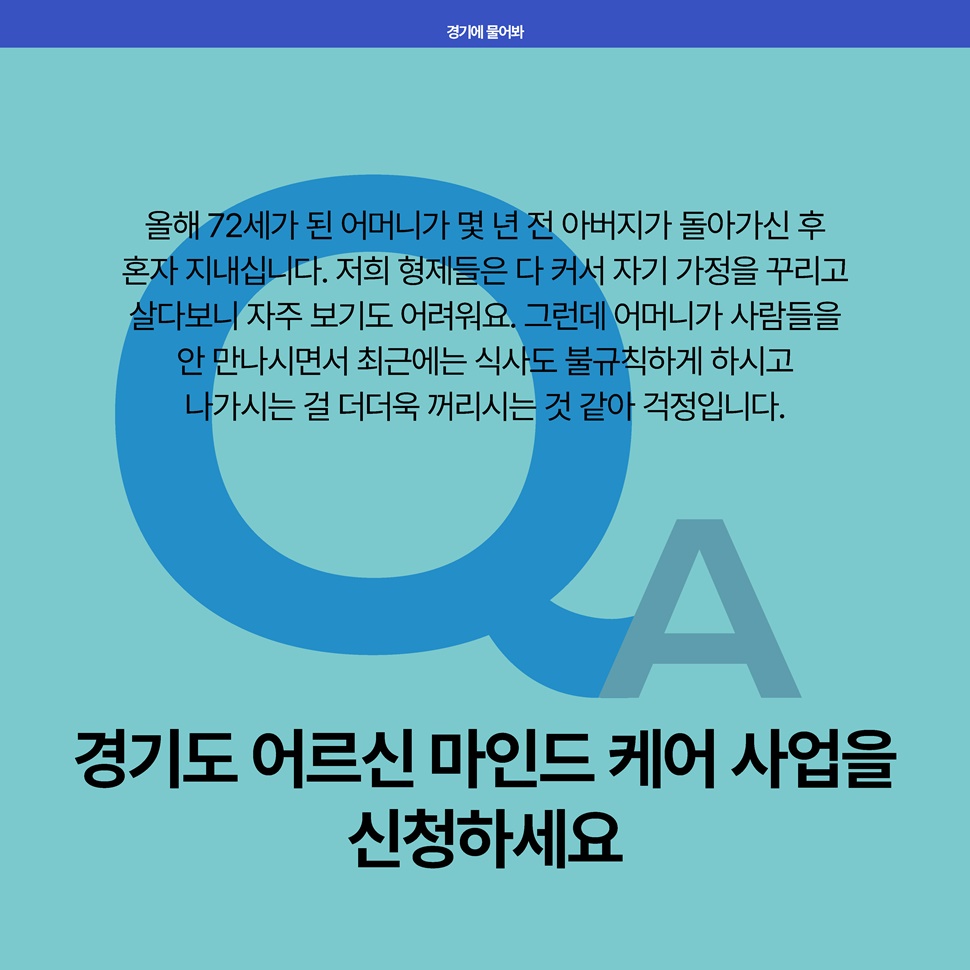 Q. 올해 72세가 된 어머니가 몇 년 전 아버지가 돌아가신 후 혼자 지내십니다. 최근에는 식사도 불규칙하게 하시고 나가시는 걸 더더욱 까리시는 것 같아 걱정입니다. A. 경기도 어르신 마인드 케어 사업을 신청하세요.