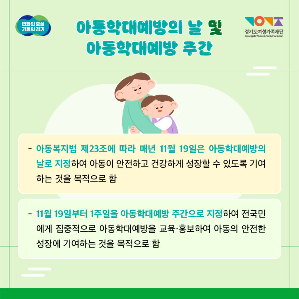 아동학대예방의 날은 아동복지법 제23조에 따라, 아동이 안전하고 건강하게 성장하는데 기여하는 걸 목적으로 하고 있습니다. 날짜는 매년 11월 19일입니다. 아동학대예방 주간은 11월 19일부터 1주일간 지정해 전국민에게 집중적으로 아동학대예방을 교육, 홍보하여 아동의 안전한 성장에 기여하는 걸 목적으로 하고 있습니다.