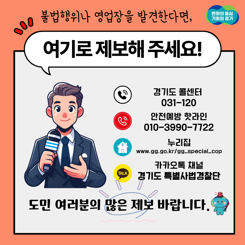 변화의 중심 기회의 경기 불법행위나 영업장을 발견한다면, 여기로 제보해 주세요!  경기도 콜센터 031-120 안전예방 핫라인 010-3990-7722 누리집 www.gg.go.kr/gg_special_cop 카카오톡 채널 경기도 특별사법경찰단  도민 여러분의 많은 제보 바랍니다.