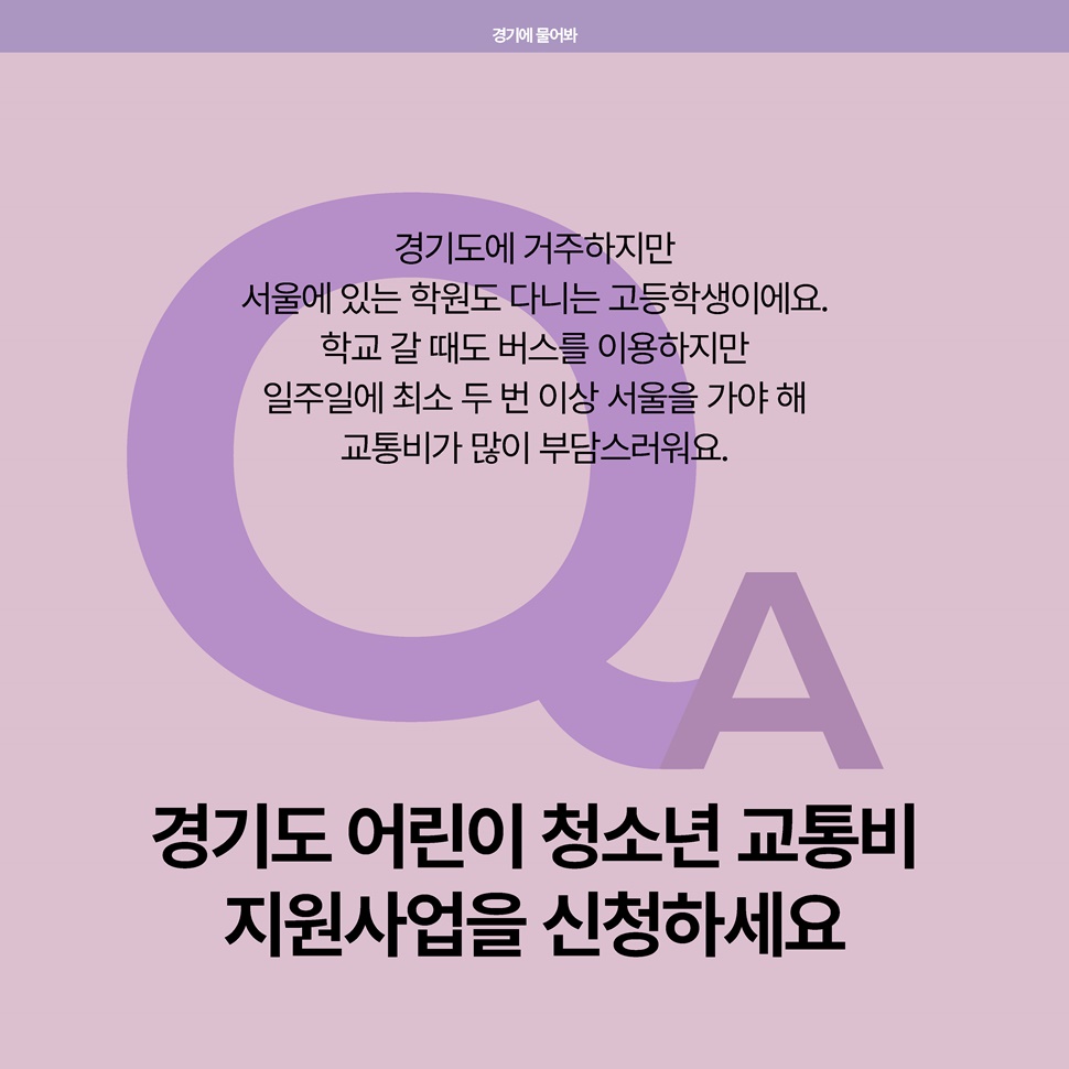 Q. 경기도에 거주하지만, 서울에 있는 학원도 다니는 고등학생이에요. 학교 갈 때도 버스를 이용하지만 일주일에 최소 두 번 이상 서울을 가야 해 교통비가 많이 부담스러워요. A. 경기도 어린이 청소년 교통비 지원사업을 신청하세요.